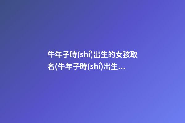 牛年子時(shí)出生的女孩取名(牛年子時(shí)出生的女孩取名字)