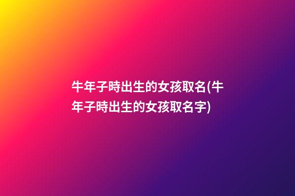 牛年子時出生的女孩取名(牛年子時出生的女孩取名字)