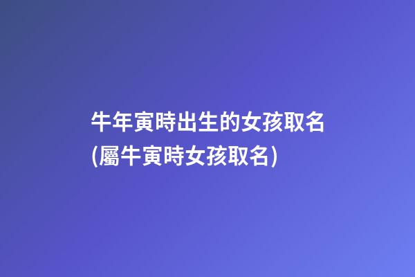 牛年寅時出生的女孩取名(屬牛寅時女孩取名)