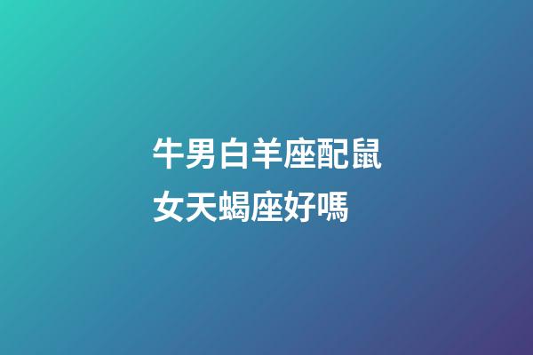 牛男白羊座配鼠女天蝎座好嗎-第1張-星座運勢-玄機派