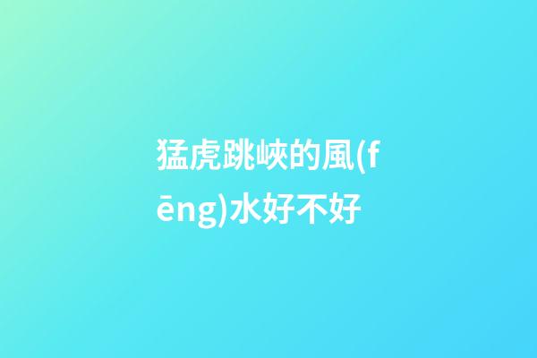 猛虎跳峽的風(fēng)水好不好