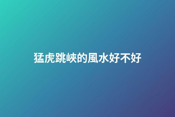 猛虎跳峽的風水好不好