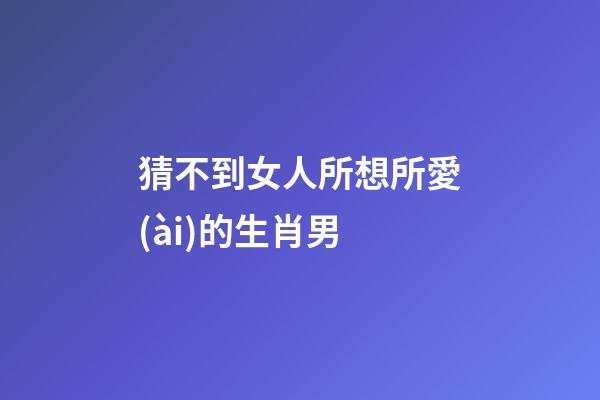 猜不到女人所想所愛(ài)的生肖男