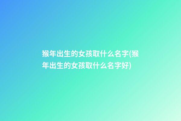 猴年出生的女孩取什么名字(猴年出生的女孩取什么名字好)