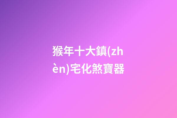 猴年十大鎮(zhèn)宅化煞寶器