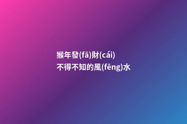猴年發(fā)財(cái)不得不知的風(fēng)水
