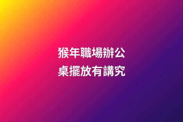 猴年職場辦公桌擺放有講究
