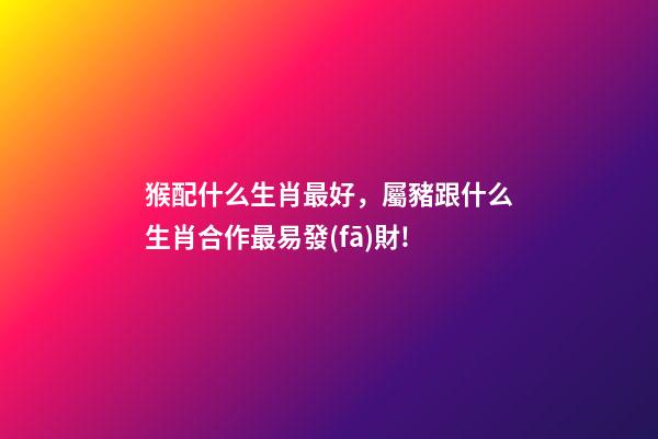猴配什么生肖最好，屬豬跟什么生肖合作最易發(fā)財!