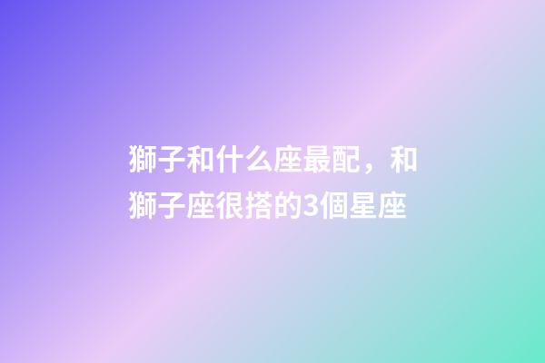 獅子和什么座最配，和獅子座很搭的3個星座-第1張-觀點-玄機派