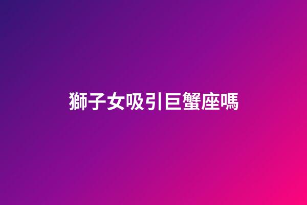 獅子女吸引巨蟹座嗎-第1張-星座運勢-玄機派