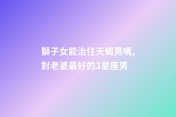 獅子女能治住天蝎男嗎,對老婆最好的3星座男-第1張-觀點(diǎn)-玄機(jī)派