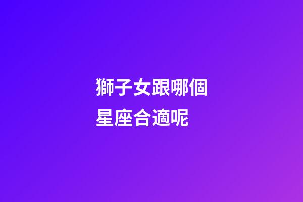 獅子女跟哪個星座合適呢-第1張-星座運勢-玄機派