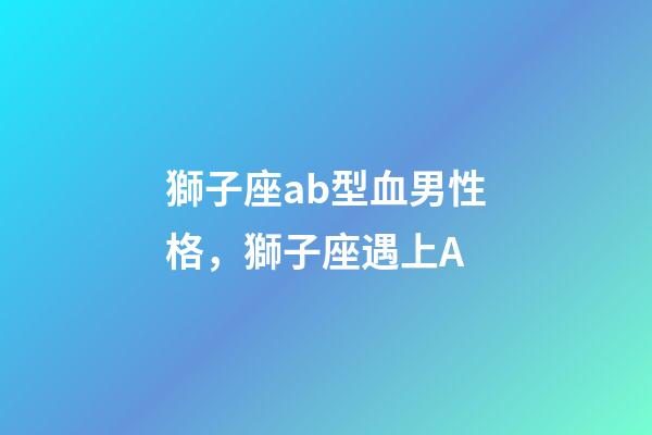 獅子座ab型血男性格，獅子座遇上A-第1張-觀點-玄機派
