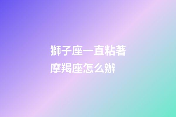 獅子座一直粘著摩羯座怎么辦-第1張-星座運(yùn)勢(shì)-玄機(jī)派