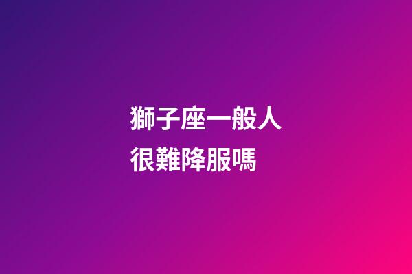 獅子座一般人很難降服嗎-第1張-星座運勢-玄機派