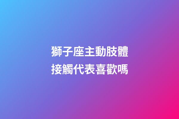 獅子座主動肢體接觸代表喜歡嗎-第1張-星座運勢-玄機派