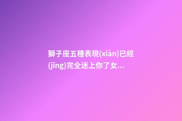 獅子座五種表現(xiàn)已經(jīng)完全迷上你了女生-第1張-星座運(yùn)勢(shì)-玄機(jī)派