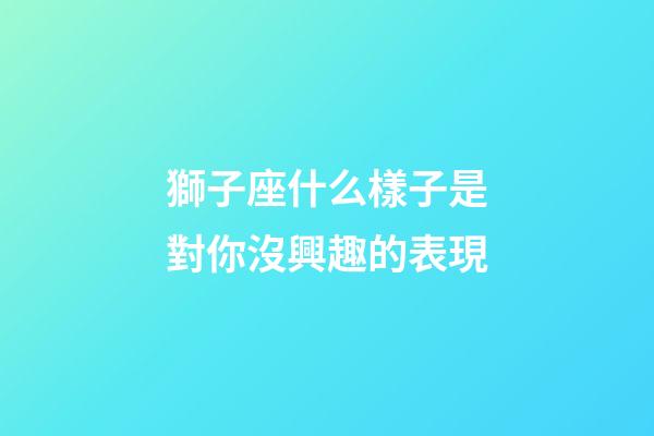 獅子座什么樣子是對你沒興趣的表現-第1張-星座運勢-玄機派