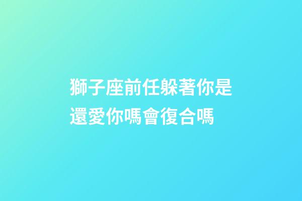 獅子座前任躲著你是還愛你嗎會復合嗎-第1張-星座運勢-玄機派