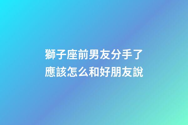 獅子座前男友分手了應該怎么和好朋友說-第1張-星座運勢-玄機派