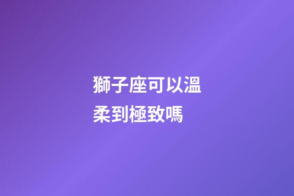 獅子座可以溫柔到極致嗎-第1張-星座運(yùn)勢(shì)-玄機(jī)派