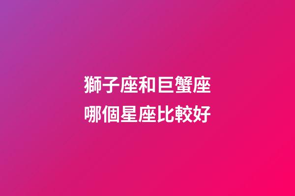 獅子座和巨蟹座哪個星座比較好-第1張-星座運勢-玄機派