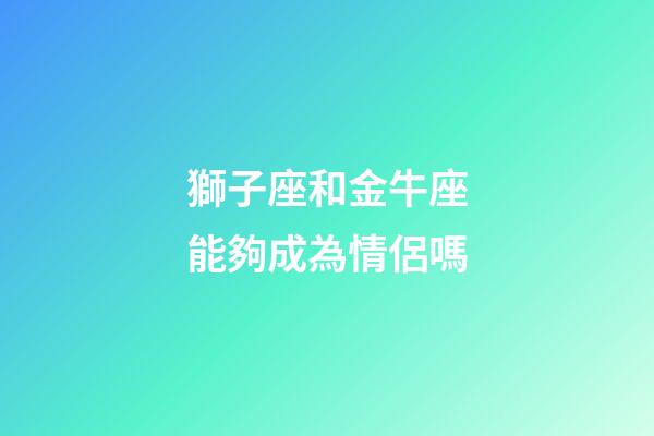 獅子座和金牛座能夠成為情侶嗎-第1張-星座運勢-玄機派