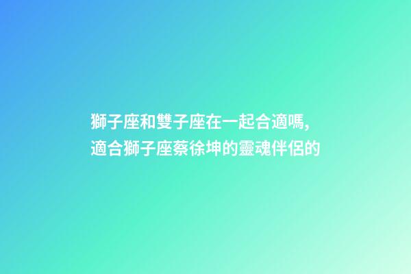 獅子座和雙子座在一起合適嗎,適合獅子座蔡徐坤的靈魂伴侶的-第1張-觀點-玄機派