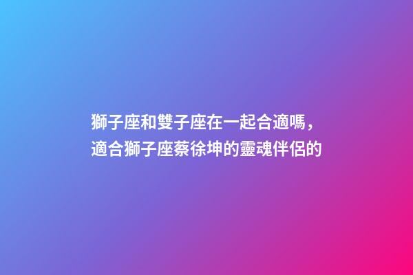 獅子座和雙子座在一起合適嗎，適合獅子座蔡徐坤的靈魂伴侶的-第1張-觀點-玄機派
