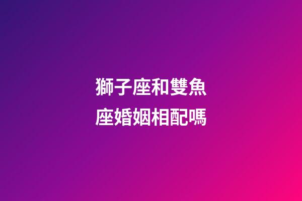 獅子座和雙魚座婚姻相配嗎-第1張-星座運勢-玄機派
