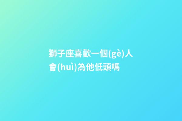獅子座喜歡一個(gè)人會(huì)為他低頭嗎-第1張-星座運(yùn)勢-玄機(jī)派