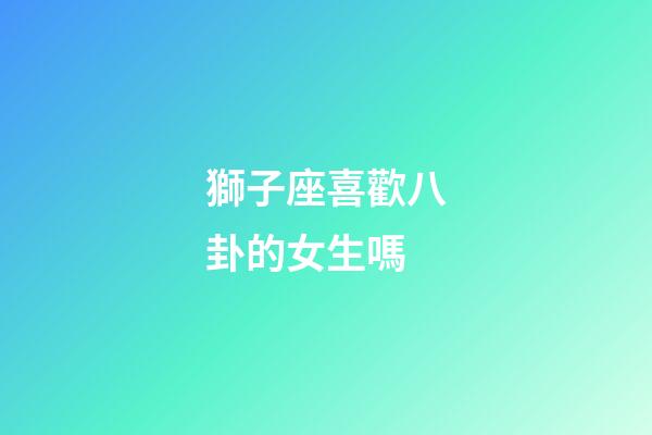 獅子座喜歡八卦的女生嗎-第1張-星座運勢-玄機派
