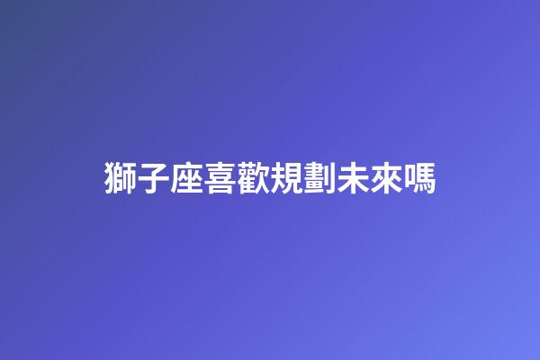 獅子座喜歡規劃未來嗎-第1張-星座運勢-玄機派