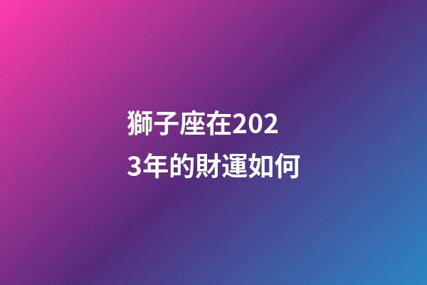 獅子座在2023年的財運如何-第1張-星座運勢-玄機派