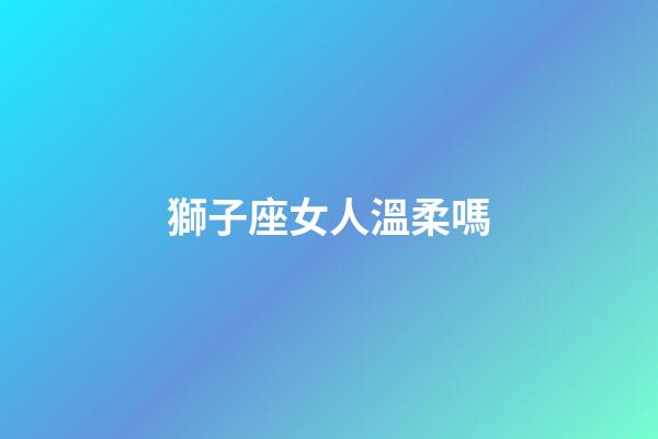 獅子座女人溫柔嗎-第1張-星座運勢-玄機派
