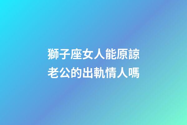 獅子座女人能原諒老公的出軌情人嗎-第1張-星座運勢-玄機派