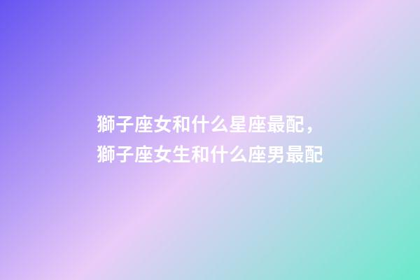獅子座女和什么星座最配，獅子座女生和什么座男最配-第1張-觀點-玄機派
