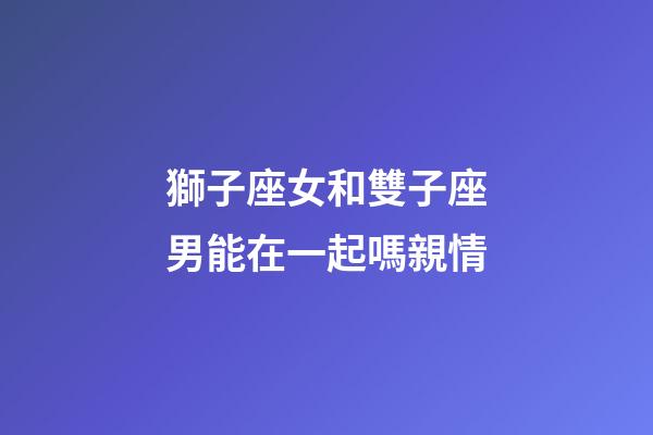 獅子座女和雙子座男能在一起嗎親情-第1張-星座運(yùn)勢-玄機(jī)派