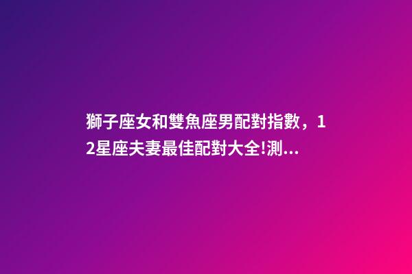 獅子座女和雙魚座男配對指數，12星座夫妻最佳配對大全!測一測你適合跟什么星座在一起-第1張-觀點-玄機派