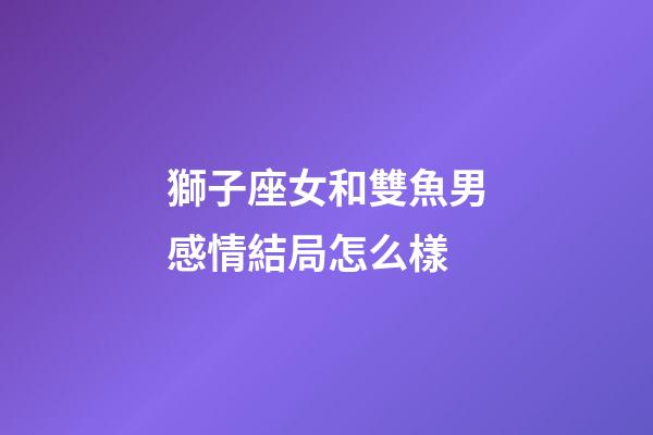 獅子座女和雙魚男感情結局怎么樣-第1張-星座運勢-玄機派