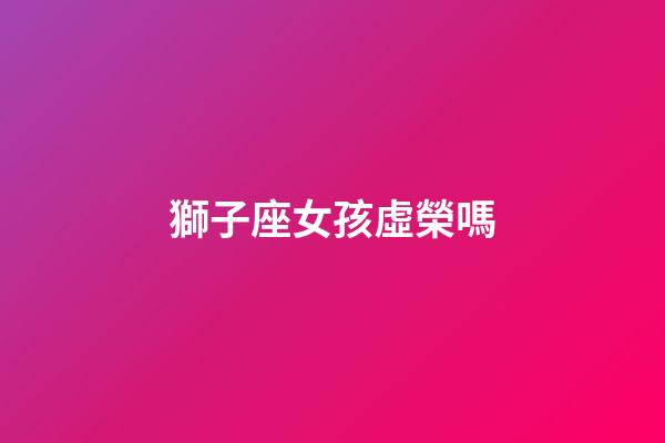 獅子座女孩虛榮嗎