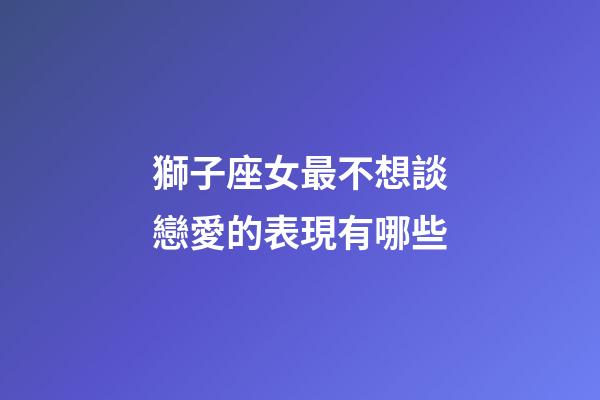 獅子座女最不想談戀愛的表現有哪些-第1張-星座運勢-玄機派