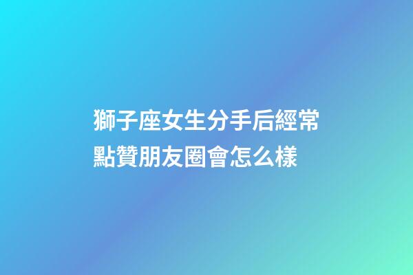 獅子座女生分手后經常點贊朋友圈會怎么樣-第1張-星座運勢-玄機派