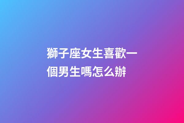 獅子座女生喜歡一個男生嗎怎么辦-第1張-星座運勢-玄機派