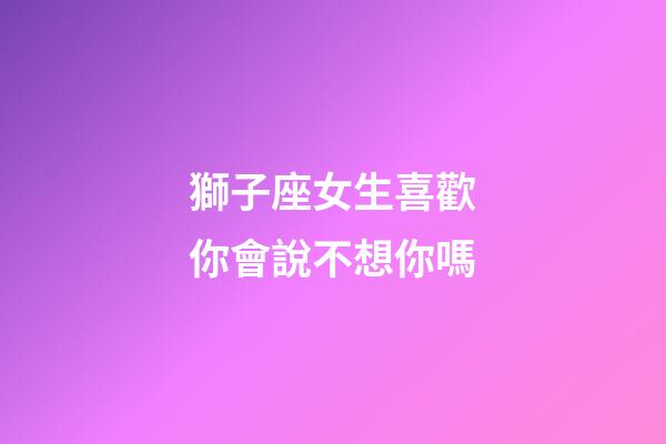 獅子座女生喜歡你會說不想你嗎-第1張-星座運勢-玄機派