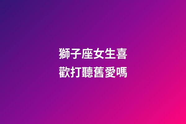 獅子座女生喜歡打聽舊愛嗎-第1張-星座運勢-玄機派