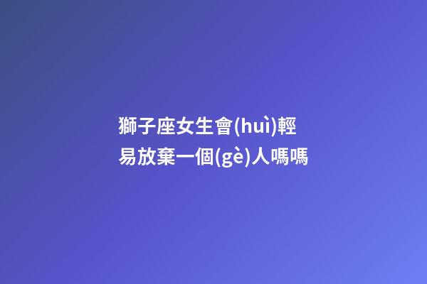 獅子座女生會(huì)輕易放棄一個(gè)人嗎嗎-第1張-星座運(yùn)勢-玄機(jī)派