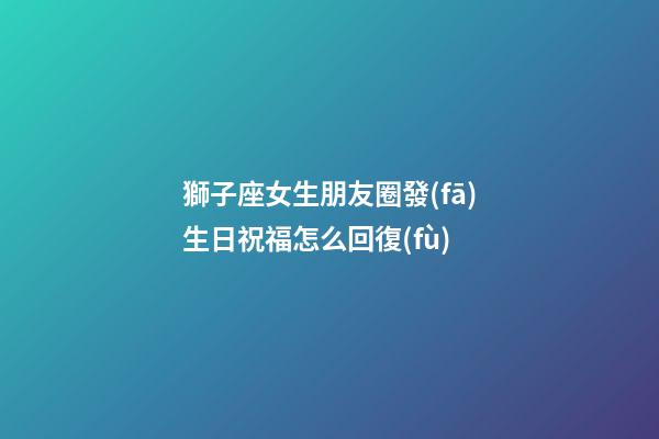獅子座女生朋友圈發(fā)生日祝福怎么回復(fù)-第1張-星座運(yùn)勢-玄機(jī)派