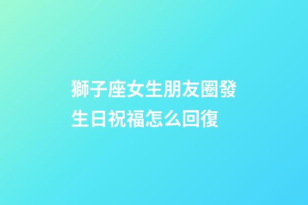 獅子座女生朋友圈發生日祝福怎么回復
