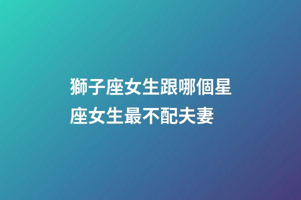 獅子座女生跟哪個星座女生最不配夫妻-第1張-星座運勢-玄機派